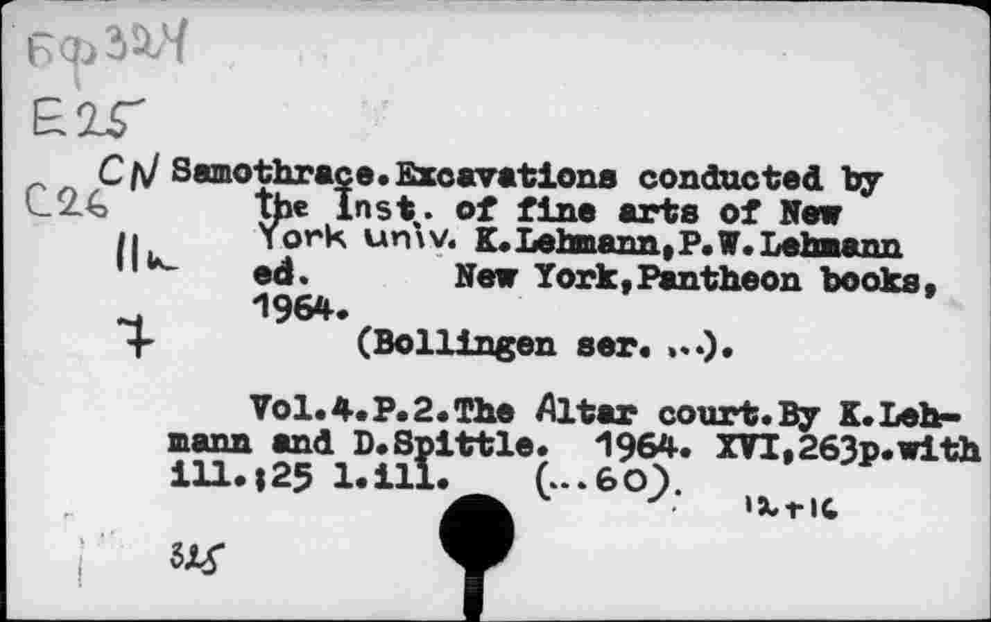 ﻿
С (\J Samothraçe.Excavations conducted by l_2.€ the Inst,, of fine arts of New
11	Y or к un \ V. к. Lehmann, P. W. Lehmann
ed.	New York, Pantheon books
4	196#.
4-	(Bollingen ser.
Vol. 4.P. 2. The Altar court. By K.Lehmann and D.Spittle. 1964. XVI,263p.with ill.|25 l.ill. G-.6OY
4	<	«XrIC
